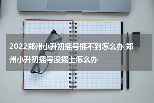 2022郑州小升初摇号摇不到怎么办 郑州小升初摇号没摇上怎么办