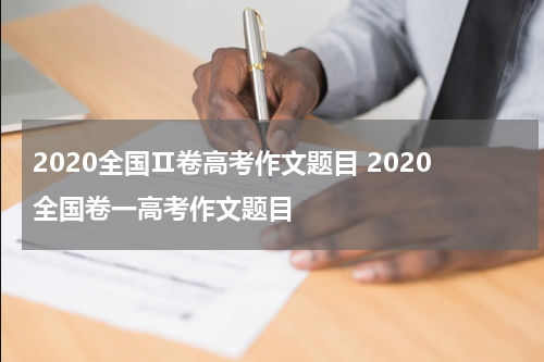 2020全国Ⅱ卷高考作文题目 2020全国卷一高考作文题目