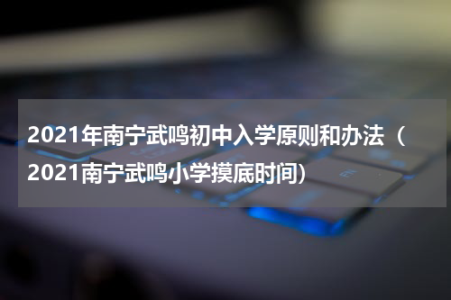 2021年南宁武鸣初中入学原则和办法（2021南宁武鸣小学摸底时间）