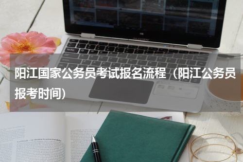 阳江国家公务员考试报名流程（阳江公务员报考时间）
