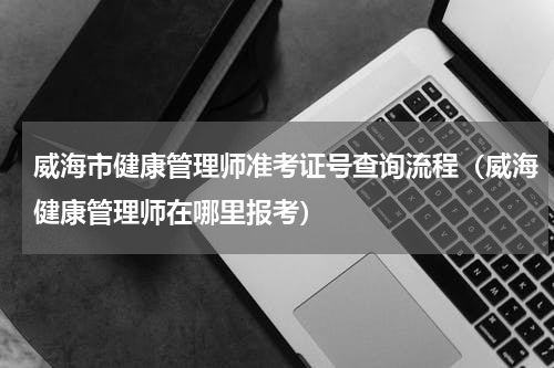 威海市健康管理师准考证号查询流程（威海健康管理师在哪里报考）