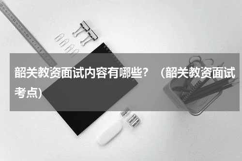 韶关教资面试内容有哪些？（韶关教资面试考点）