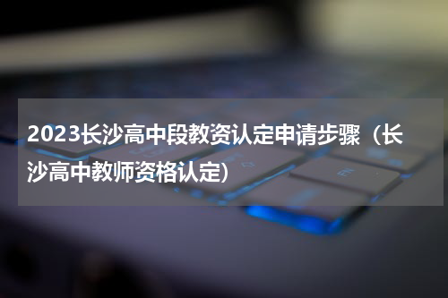 2023长沙高中段教资认定申请步骤（长沙高中教师资格认定）