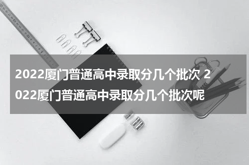 2022厦门普通高中录取分几个批次 2022厦门普通高中录取分几个批次呢