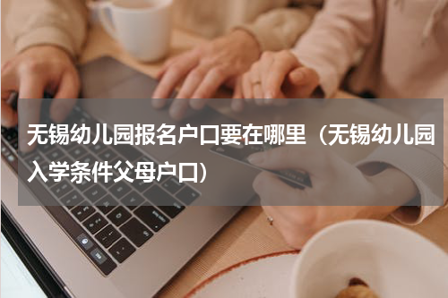 无锡幼儿园报名户口要在哪里（无锡幼儿园入学条件父母户口）
