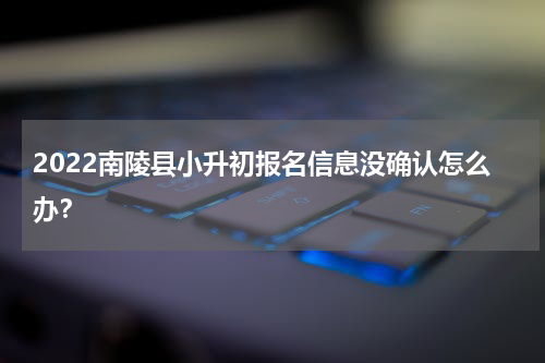2022南陵县小升初报名信息没确认怎么办？
