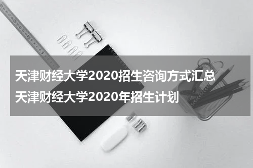 天津财经大学2020招生咨询方式汇总 天津财经大学2020年招生计划