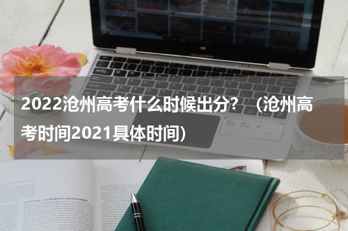 2022沧州高考什么时候出分？（沧州高考时间2021具体时间）