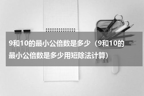 9和10的最小公倍数是多少（9和10的最小公倍数是多少用短除法计算）