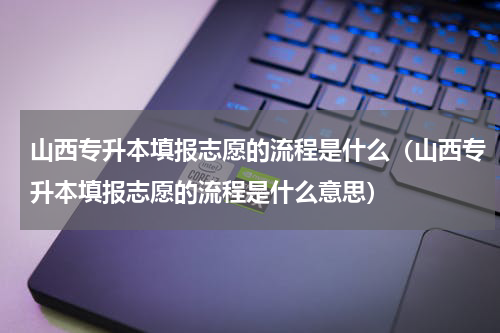 山西专升本填报志愿的流程是什么（山西专升本填报志愿的流程是什么意思）