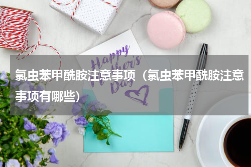 氯虫苯甲酰胺注意事项（氯虫苯甲酰胺注意事项有哪些）