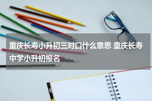 重庆长寿小升初三对口什么意思 重庆长寿中学小升初报名