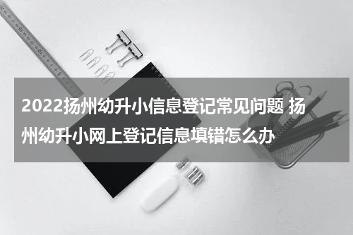 2022扬州幼升小信息登记常见问题 扬州幼升小网上登记信息填错怎么办