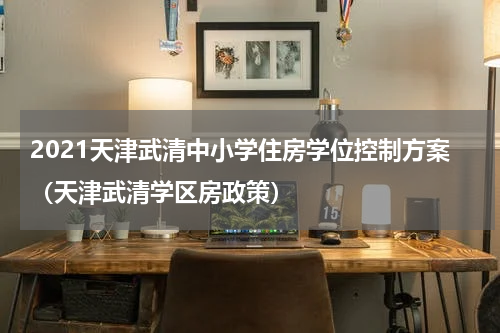 2021天津武清中小学住房学位控制方案（天津武清学区房政策）