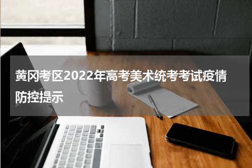 黄冈考区2022年高考美术统考考试疫情防控提示