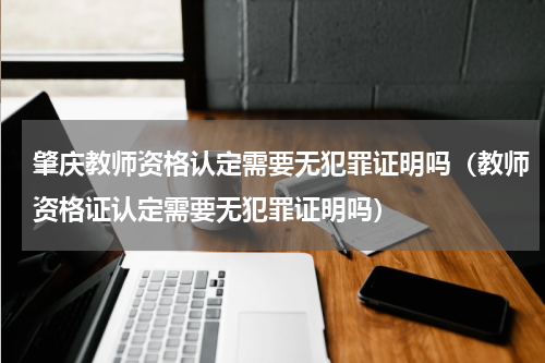 肇庆教师资格认定需要无犯罪证明吗（教师资格证认定需要无犯罪证明吗）