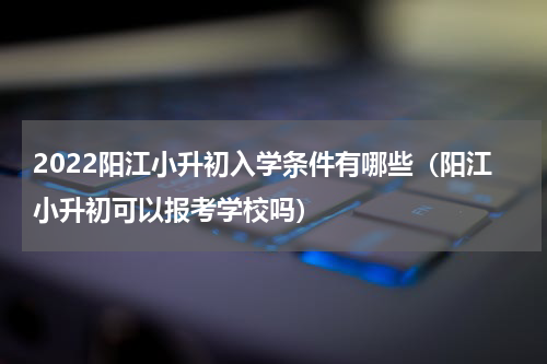 2022阳江小升初入学条件有哪些（阳江小升初可以报考学校吗）