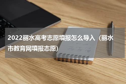 2022丽水高考志愿填报怎么导入（丽水市教育网填报志愿）