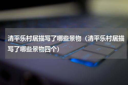 清平乐村居描写了哪些景物（清平乐村居描写了哪些景物四个）