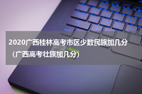 2020广西桂林高考市区少数民族加几分（广西高考壮族加几分）