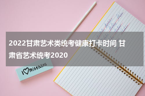 2022甘肃艺术类统考健康打卡时间 甘肃省艺术统考2020
