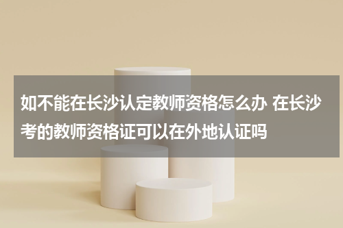 如不能在长沙认定教师资格怎么办 在长沙考的教师资格证可以在外地认证吗