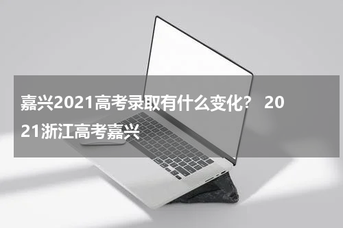 嘉兴2021高考录取有什么变化？ 2021浙江高考嘉兴