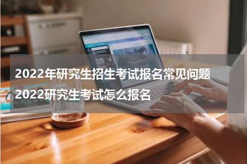2022年研究生招生考试报名常见问题 2022研究生考试怎么报名