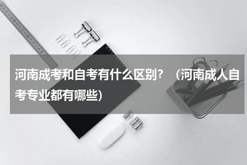 河南成考和自考有什么区别？（河南成人自考专业都有哪些）