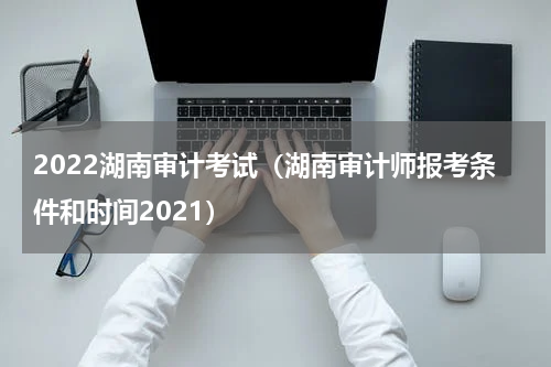 2022湖南审计考试（湖南审计师报考条件和时间2021）