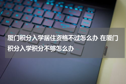 厦门积分入学居住资格不过怎么办 在厦门积分入学积分不够怎么办