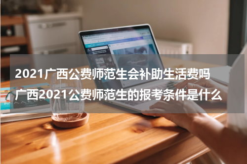 2021广西公费师范生会补助生活费吗 广西2021公费师范生的报考条件是什么