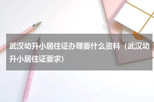 武汉幼升小居住证办理要什么资料（武汉幼升小居住证要求）