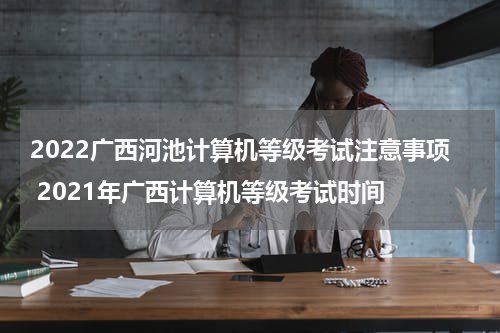 2022广西河池计算机等级考试注意事项 2021年广西计算机等级考试时间