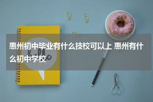惠州初中毕业有什么技校可以上 惠州有什么初中学校