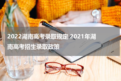 2022湖南高考录取规定 2021年湖南高考招生录取政策