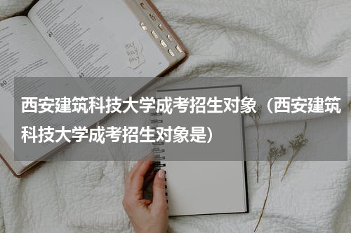 西安建筑科技大学成考招生对象（西安建筑科技大学成考招生对象是）