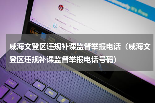 威海文登区违规补课监督举报电话（威海文登区违规补课监督举报电话号码）