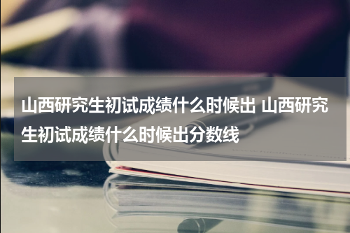 山西研究生初试成绩什么时候出 山西研究生初试成绩什么时候出分数线