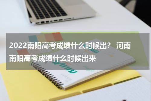 2022南阳高考成绩什么时候出？ 河南南阳高考成绩什么时候出来