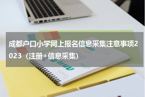 成都户口小学网上报名信息采集注意事项2023（注册+信息采集）