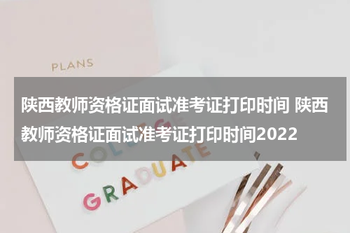 陕西教师资格证面试准考证打印时间 陕西教师资格证面试准考证打印时间2022