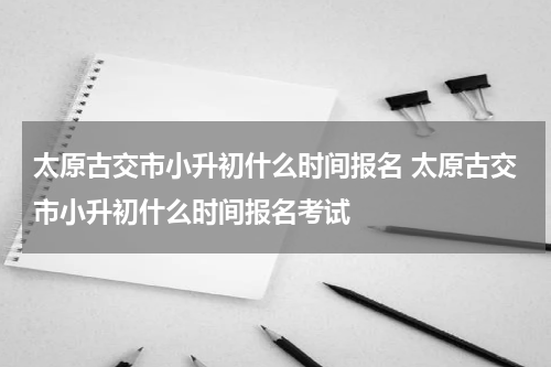 太原古交市小升初什么时间报名 太原古交市小升初什么时间报名考试