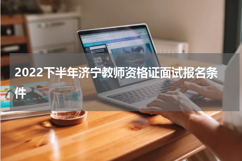 2022下半年济宁教师资格证面试报名条件