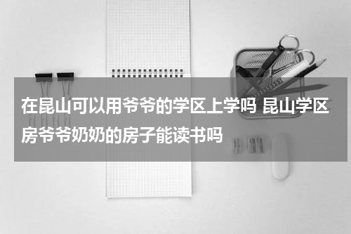 在昆山可以用爷爷的学区上学吗 昆山学区房爷爷奶奶的房子能读书吗