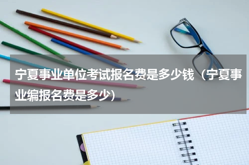 宁夏事业单位考试报名费是多少钱（宁夏事业编报名费是多少）