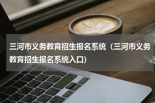 三河市义务教育招生报名系统（三河市义务教育招生报名系统入口）