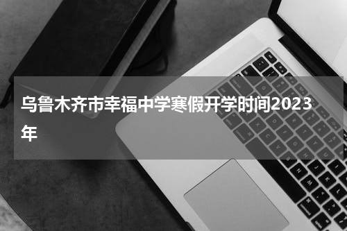 乌鲁木齐市幸福中学寒假开学时间2023年