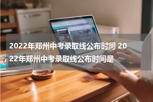 2022年郑州中考录取线公布时间 2022年郑州中考录取线公布时间是