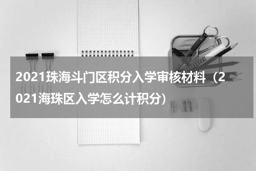 2021珠海斗门区积分入学审核材料（2021海珠区入学怎么计积分）